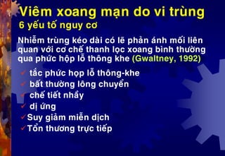 Vieâm xoang maïn do vi truøng
6 yeáu toá nguy cô
Nhieãm truøng keùo daøi coù leõ phaûn aùnh moái lieân
quan vôùi cô cheá thanh loïc xoang bình thöôøng
qua phöùc hoäp loã thoâng khe (Gwaltney, 1992)
 taéc phöùc hoïp loã thoâng-khe
 baát thöôøng loâng chuyeån
 cheá tieát nhaày
 dò öùng
Suy giaûm mieãn dòch
Toån thöông tröïc tieáp
 