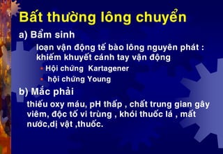 Baát thöôøng loâng chuyeån
a) Baåm sinh
loaïn vaän ñoäng teá baøo loâng nguyeân phaùt :
khieám khuyeát caùnh tay vaän ñoäng
 Hoäi chöùng Kartagener
 hoäi chöùng Young
b) Maéc phaûi
thieáu oxy maùu, pH thaáp , chaát trung gian gaây
vieâm, ñoäc toá vi truøng , khoùi thuoác laù , maát
nöôùc,dò vaät ,thuoác.
 