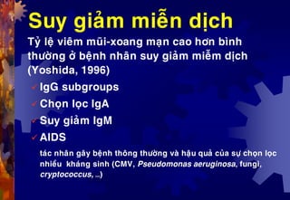 Suy giaûm mieãn dòch
Tyû leä vieâm muõi-xoang maïn cao hôn bình
thöôøng ôû beänh nhaân suy giaûm mieãm dòch
(Yoshida, 1996)
 IgG subgroups
 Choïn loïc IgA
 Suy giaûm IgM
 AIDS
taùc nhaân gaây beänh thoâng thöôøng vaø haäu quaû cuûa söï choïn loïc
nhieàu khaùng sinh (CMV, Pseudomonas aeruginosa, fungi,
cryptococcus, …)
 