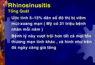 Rhinosinusitis
Toång Quaùt
 Öôùc tính 5–15% daân soá ñoâ thò bò vieâm
muõi-xoang maïn ( Myõ coù 31 trieäu beänh
nhaân moãi naêm )
 Beänh lyù naøy vöôït troäi hôn taát caû moïi toån
thöông maïn tính khaùc , vaø hình nhö treân
ñaø ngaøy caøng gia taêng
 