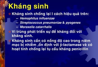 Khaùng sinh
 Khaùng sinh choáng laïi I caùch hieäu quaû treân:
-- Hemophilus influenzae
-- Streptococcus pneumoniae & pyogenes
-- Moraxella catarrhalis
 Vi truøng phaùt trieån söï ñeà khaùng ñoái vôùi
khaùng sinh.
 Khaùng sinh caàn coù noàng ñoä cao trong nieâm
maïc bò nhieãm ,oån ñònh vôùi β-lactamase vaø coù
hoaït tính choáng laïi tuï caàu khaùng penicillin
 