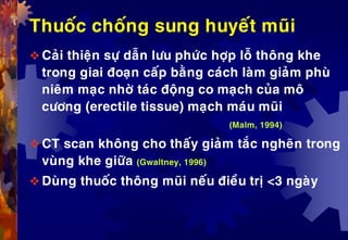 Thuoác choáng sung huyeát muõi
 Caûi thieän söï daãn löu phöùc hôïp loã thoâng khe
trong giai ñoaïn caáp baèng caùch laøm giaûm phuø
nieâm maïc nhôø taùc ñoäng co maïch cuûa moâ
cöông (erectile tissue) maïch maùu muõi
(Malm, 1994)
 CT scan khoâng cho thaáy giaûm taéc ngheõn trong
vuøng khe giöõa (Gwaltney, 1996)
 Duøng thuoác thoâng muõi neáu ñieàu trò <3 ngaøy
 