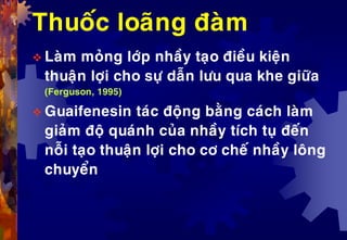Thuoác loaõng ñaøm
 Laøm moûng lôùp nhaày taïo ñieàu kieän
thuaän lôïi cho söï daãn löu qua khe giöõa
(Ferguson, 1995)
 Guaifenesin taùc ñoäng baèng caùch laøm
giaûm ñoä quaùnh cuûa nhaày tích tuï ñeán
noãi taïo thuaän lôïi cho cô cheá nhaày loâng
chuyeån
 