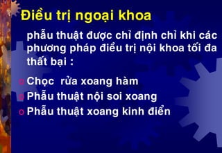 Ñieàu trò ngoaïi khoa
phaãu thuaät ñöôïc chæ ñònh chæ khi caùc
phöông phaùp ñieàu trò noäi khoa toái ña
thaát baïi :
o Choïc röûa xoang haøm
o Phaãu thuaät noäi soi xoang
o Phaãu thuaät xoang kinh ñieån
 
