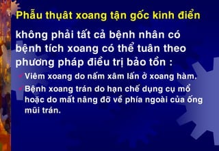Phaãu thuïaât xoang taän goác kinh ñieån
khoâng phaûi taát caû beänh nhaân coù
beänh tích xoang coù theå tuaân theo
phöông phaùp ñieàu trò baûo toàn :
Vieâm xoang do naám xaâm laán ôû xoang haøm.
Beänh xoang traùn do haïn cheá duïng cuï moå
hoaëc do maát naâng ñôõ veà phía ngoaøi cuûa oáng
muõi traùn.
 