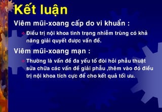 Keát luaän
Vieâm muõi-xoang caáp do vi khuaån :
 Ñieàu trò noäi khoa tình traïng nhieãm truøng coù khaû
naêng giaûi quyeát ñöôïc vaán ñeà.
Vieâm muõi-xoang maïn :
 Thöôøng laø vaán ñeà ña yeáu toá ñoøi hoûi phaãu thuaät
söûa chöõa caùc vaán ñeà giaûi phaãu ,theâm vaøo ñoù ñieàu
trò noäi khoa tích cöïc ñeå cho keát quaû toái öu.
 
