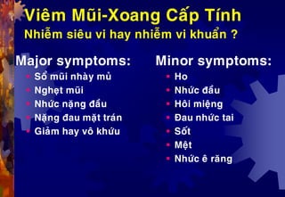 Vieâm Muõi-Xoang Caáp Tính
Nhieãm sieâu vi hay nhieãm vi khuaån ?
Major symptoms:
 Soå muõi nhaøy muû
 Ngheït muõi
 Nhöùc naëng ñaàu
 Naëng ñau maët traùn
 Giaûm hay voâ khöùu
Minor symptoms:
 Ho
 Nhöùc ñaàu
 Hoâi mieäng
 Ñau nhöùc tai
 Soát
 Meät
 Nhöùc eâ raêng
 