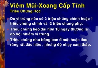 Vieâm Muõi-Xoang Caáp Tính
Trieäu Chöùng Hoïc
 Do vi truøng neáu coù 2 trieäu chöùng chính hoaëc 1
trieäu chöùng chính vaø 2 trieäu chuùng phuï.
 Trieäu chöùng keùo daøi hôn 10 ngaøy thöôøng laø
do boäi nhieãm vi truøng.
 Trieäu chöùng nhö hoàng ban ôû maët hoaëc ñau
raêng raát ñaëc hieäu , nhöng ñoä nhaïy caûm thaáp.
 