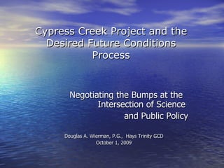 Cypress Creek Project and the
  Desired Future Conditions
           Process


       Negotiating the Bumps at the
              Intersection of Science
                     and Public Policy

     Douglas A. Wierman, P.G., Hays Trinity GCD
                  October 1, 2009
 