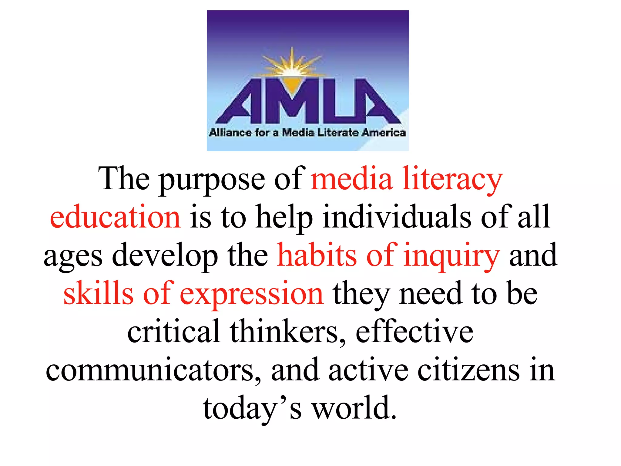 The purpose of  media literacy education  is to help individuals of all ages develop the  habits of inquiry  and  skills of expression  they need to be critical thinkers, effective communicators, and active citizens in today’s world. 