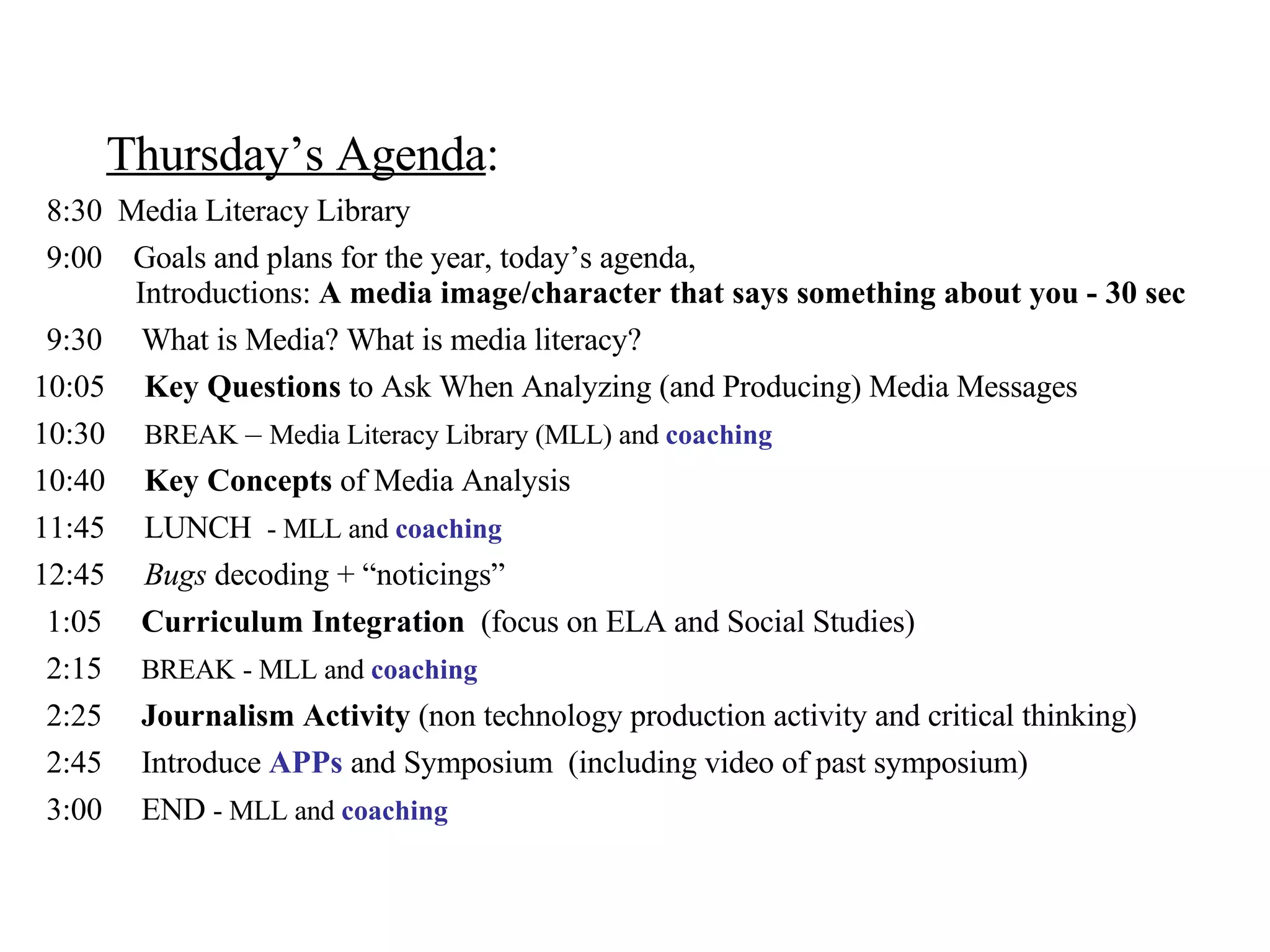 Thursday’s Agenda :   8:30  Media Literacy Library   9:00  Goals and plans for the year, today’s agenda,   Introductions:  A media image/character that says something about you - 30 sec     9:30  What is Media? What is media literacy? 10:05  Key Questions  to Ask When Analyzing (and Producing) Media Messages  10:30  BREAK  –  Media Literacy Library (MLL) and  coaching 10:40  Key Concepts  of Media Analysis 11:45  LUNCH  - MLL and  coaching 12:45  Bugs  decoding + “noticings”   1:05  Curriculum Integration   (focus on ELA and Social Studies)   2:15  BREAK   - MLL and  coaching   2:25  Journalism Activity  (non technology production activity and critical thinking)   2:45  Introduce  APPs  and Symposium  (including video of past symposium)   3:00  END  - MLL and  coaching 