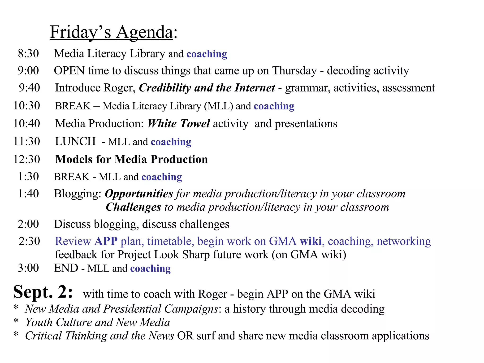 Friday’s Agenda :   8:30  Media Literacy Library  and   coaching   9:00  OPEN time to discuss things that came up on Thursday - decoding activity   9:40  Introduce Roger,  Credibility and the Internet  - grammar, activities, assessment 10:30  BREAK  –  Media Literacy Library (MLL) and  coaching 10:40  Media Production:   White Towel  activity   and presentations 11:30  LUNCH  - MLL and  coaching 12:30  Models for Media Production     1:30  BREAK   - MLL and  coaching   1:40  Blogging:  Op portunities  for media production/literacy in your classroom   Ch allenges  to media production/literacy in your classroom   2:00  Discuss blogging, discuss challenges   2:30  Review  APP  plan, timetable, begin work on GMA  wiki , coaching, networking   feedback for Project Look Sharp future work (on GMA wiki)   3:00  END  - MLL and  coaching Sept. 2:  with time to coach with Roger - begin APP on the GMA wiki *  New Media and Presidential Campaigns : a history through media decoding *  Youth Culture and New Media *  Critical Thinking and the News  OR surf and share new media classroom applications 