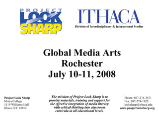 The mission of Project Look Sharp is to provide materials, training and support for the effective integration of media literacy with critical thinking into classroom curricula at all educational levels. Project Look Sharp Ithaca College 1119 Williams Hall Ithaca, NY 14850 Phone: 607-274-3471   Fax: 607-274-1925   [email_address] www.projectlooksharp.org Global Media Arts Rochester July 10-11, 2008 Division of Interdisciplinary & International Studies 