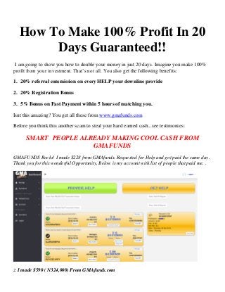 How To Make 100% Profit In 20
Days Guaranteed!!
I am going to show you how to double your money in just 20 days. Imagine you make 100%
profit from your investment. That’s not all. You also get the following benefits:
1. 20% referral commission on every HELP your downline provide
2. 20% Registration Bonus
3. 5% Bonus on Fast Payment within 5 hours of matching you.
Isnt this amazing? You get all these from www.gmafunds.com
Before you think this another scam to steal your hard earned cash...see testimonies:
SMART PEOPLE ALREADY MAKING COOL CASH FROM
GMAFUNDS
GMAFUNDS Rocks! I made $228 from GMAfunds. Requested for Help and got paid the same day.
Thank you for this wonderful Opportunity, Below is my account with list of people that paid me. .
2. I made $590 ( N324,000) From GMAfunds.com
 