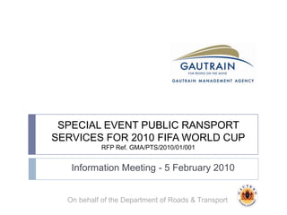 SPECIAL EVENT PUBLIC RANSPORT SERVICES FOR 2010 FIFA WORLD CUPRFP Ref. GMA/PTS/2010/01/001 Information Meeting - 5 February 2010 On behalf of the Department of Roads & Transport 