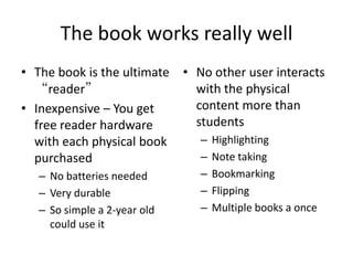 The book works really wellThe book is the ultimate “reader”Inexpensive – You get free reader hardware with each physical book purchasedNo batteries neededVery durableSo simple a 2-year old could use itNo other user interacts with the physical content more than studentsHighlightingNote takingBookmarkingFlippingMultiple books a once