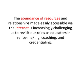 The abundance of resources and relationships made easily accessible via the Internetis increasingly challenging us to revisit our roles as educators in sense-making, coaching, and credentialing.