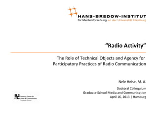 “Radio Activity”
The Role of Technical Objects and Agency for
Participatory Practices of Radio Communication
Nele Heise, M. A.
Doctoral Colloquium
Graduate School Media and Communication
April 16, 2013 | Hamburg
 