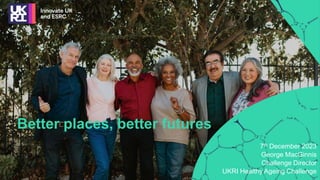 7th December 2023
George MacGinnis
Challenge Director
UKRI Healthy Ageing Challenge
Better places, better futures
 
