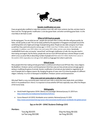 Cows
Genetic modification on cows
Cows are genetically modified to make them produce more milk, with more nutrients, less fats, and also meat to
have more fat. Through genetic modification, a cow also grows faster, and when something grows faster, it is the
most likely to die faster as well.
Effect of GM food on people
As the saying goes,“You are what you eat”, people who eat beef often or drink milk often will grow quickly, be
fatter, and die quickly as well. This can be easily justified by the population of Singapore and people around the
world being fatter and a higher percentage of people being obese. People are also taller and grow much faster
as well than they used to be around a century ago. In 2008, more than 1.4 billion adults, 20 and older, were
overweight. In addition, over 200 million men and nearly 300 million women were obese. Genetically
modified(GM) food is also not exactly “natural food” and through modification of cells, this may also result in
them being carcinogenic. By this theory, people who eat too much GM food will have a shorter lifespan as well,
which is true, as cancer kills an abounding number of people and there were 8.2 million deaths from cancer in
the world in 2012, especially at an old age of 60, which is a huge gap from what it used to be.
Ethical issues
Many people think that making animals grow faster is unethical and refuse to eat GM food. Also, many religions
like Buddhism, Hinduism, Jainism and Zoroastrianism think that cows are holy animals and are strongly against
eating or modifying the genes of animals. Genetic modification of animals are also looked on negatively by all
sorts of people due to religious reasons. By changing the genes of cows, even if it is done by people of a different
religion, indirectly, it is a form of disrespect to Buddhism, Hinduism, Jainism and Zoroastrianism.
Why cows and not some plant or other animal?
Why beef? Beef is a very commonly eaten meat and cow’s milk is a drink that many adults drink, and children
drink it in its powdered form. Hence, it is important to know whether GM food, especially cows, affect the lifespan
of the human body.
Bibliography
● World Health Organisation (2014). Obesity and overweight. Retrieved January 15, 2015 from:
http://www.who.int/mediacentre/factsheets/fs311/en/ 
● Cancer Research UK (2012). Worldwide cancer statistics. Retrieved January 15, 2015:
http://www.cancerresearchuk.org/cancer-info/cancerstats/world/cancer-worldwide-the-global-picture
Spy on the GM - GMAC Students Challenge 2015
Members:
Tony Ng 3S3 (07) Chay Hui Xiang 3S1 (03)
Lai Tian Lang 3S2 (08) Ian Fong 3S1 (09)
 