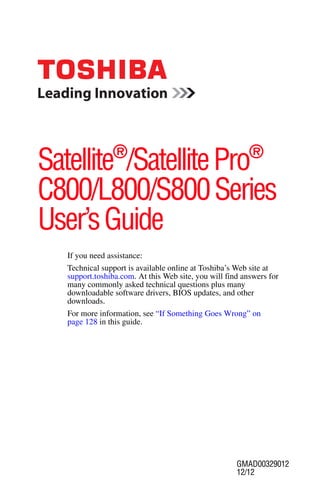 Satellite®/Satellite Pro®
C800/L800/S800 Series
User’s Guide
   If you need assistance:
   Technical support is available online at Toshiba’s Web site at
   support.toshiba.com. At this Web site, you will find answers for
   many commonly asked technical questions plus many
   downloadable software drivers, BIOS updates, and other
   downloads.
   For more information, see “If Something Goes Wrong” on
   page 128 in this guide.




                                                      GMAD00329012
                                                      12/12
 