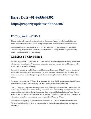Harry Dutt +91-9855646392
http://propertyupdatesonline.com/

IT City, Sector-82,83-A
Scheme for the allotment of residential plots to the oustees farmers is to be launched in near
future. The Letters of Intent to all the land pooling farmers of these sectors have been issued.
gmada it city Mohali | it city mohali plots | it city mohali | it city mohali map | it city Mohali
Gmada | it city project Mohali | location of it city Mohali | it city plots Mohali | gmada it city
launch | gmada it city | it city mohali map

GMADA IT City Mohali
The much-hyped IT City project of the Greater Mohali Area Development Authority (GMADA)
offering plots for setting up IT industries, residential areas and commercial establishments will
be launched in around two months.
The project, coming up on 1,688 acres, will be executed in phases. GMADA plans to launch the
project with residential plots. According to GMADA officials, commercial and industrial plots
would be launched later and as per proposal, the residential plots will be allotted through a draw
of lots.
According to the plan, the IT City will have around 810 acres for IT industries, another 810 acres
for residential purposes and remaining 180 acres for commercial establishments.
"The IT City project is planned keeping in mind that SAS Nagar has tremendous potential for the
IT industry. To attract investment, offering residential plots in the IT City is a big incentive. The
planning of the project is in the final stages and the project will be launched soon," said Parveen
Kumar Thind, additional chief administrator, GMADA. GMADA is eyeing to attract a number of
information technology companies in order to make SAS Nagar an IT hub.
The authority is expecting to generate revenue of about Rs. 1,500 cr from the residential plots.
GMADA had offered Rs. 1.68 cr as compensation to the landowners whose land was acquired
for IT City.

 