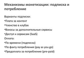 Механизмы монетизации: подписка и
потребление
Варианты подписки:
•Плата за контент
•Членство в клубах
•Взносы за дополнительные сервисы
•Доступ к сервисам (SaaS)
Оплата:
•По времени (подписка)
•По факту потребления (pay as you go)
•Предоплата за потребление (pre-paid)
 