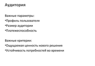 Аудитория

Важные параметры:
•Профиль пользователя
•Размер аудитории
•Платежеспособность

Важные критерии:
•Ощущаемая ценность нового решения
•Устойчивость потребностей во времени
 