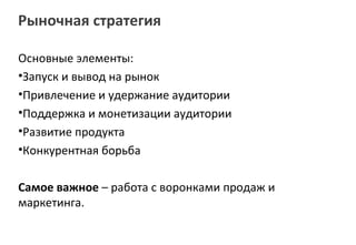 Рыночная стратегия

Основные элементы:
•Запуск и вывод на рынок
•Привлечение и удержание аудитории
•Поддержка и монетизации аудитории
•Развитие продукта
•Конкурентная борьба

Самое важное – работа с воронками продаж и
маркетинга.
 