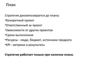 План

Стратегия декомпозируется до плана:
•Конкретный проект
•Ответственный за проект
•Зависимости от других проектов
•Сроки выполнения
•Ресурсы - люди, бюджет, источники продкута
•KPI - метрики и результаты

Стратегия работает только при наличии плана.
 