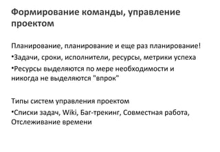 Формирование команды, управление
проектом

Планирование, планирование и еще раз планирование!
•Задачи, сроки, исполнители, ресурсы, метрики успеха
•Ресурсы выделяются по мере необходимости и
никогда не выделяются "впрок"

Типы систем управления проектом
•Списки задач, Wiki, Баг-трекинг, Совместная работа,
Отслеживание времени
 
