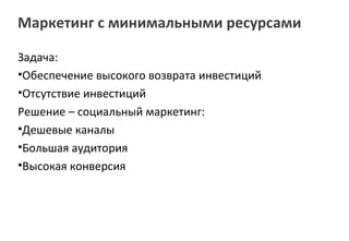 Маркетинг с минимальными ресурсами

Задача:
•Обеспечение высокого возврата инвестиций
•Отсутствие инвестиций
Решение – социальный маркетинг:
•Дешевые каналы
•Большая аудитория
•Высокая конверсия
 