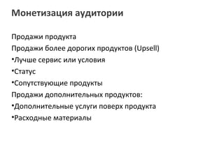 Монетизация аудитории

Продажи продукта
Продажи более дорогих продуктов (Upsell)
•Лучше сервис или условия
•Статус
•Сопутствующие продукты
Продажи дополнительных продуктов:
•Дополнительные услуги поверх продукта
•Расходные материалы
 