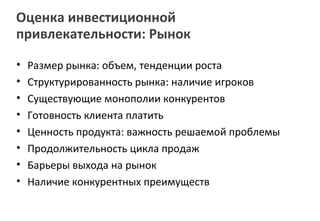 Оценка инвестиционной
привлекательности: Рынок

•   Размер рынка: объем, тенденции роста
•   Структурированность рынка: наличие игроков
•   Существующие монополии конкурентов
•   Готовность клиента платить
•   Ценность продукта: важность решаемой проблемы
•   Продолжительность цикла продаж
•   Барьеры выхода на рынок
•   Наличие конкурентных преимуществ
 