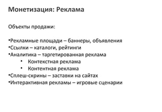 Монетизация: Реклама

Объекты продажи:

•Рекламные площади – баннеры, объявления
•Ссылки – каталоги, рейтинги
•Аналитика – таргетированная реклама
     • Контекстная реклама
     • Контентная реклама
•Сплеш-скрины – заставки на сайтах
•Интерактивная рекламы – игровые сценарии
 