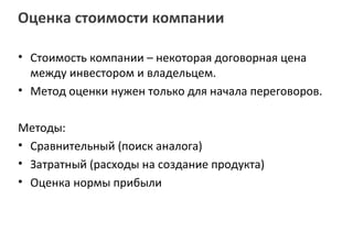 Оценка стоимости компании

• Стоимость компании – некоторая договорная цена
  между инвестором и владельцем.
• Метод оценки нужен только для начала переговоров.

Методы:
• Сравнительный (поиск аналога)
• Затратный (расходы на создание продукта)
• Оценка нормы прибыли
 