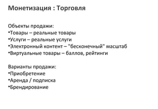 Монетизация : Торговля

Объекты продажи:
•Товары – реальные товары
•Услуги – реальные услуги
•Электронный контент – "бесконечный" масштаб
•Виртуальные товары – баллов, рейтинги

Варианты продажи:
•Приобретение
•Аренда / подписка
•Брендирование
 