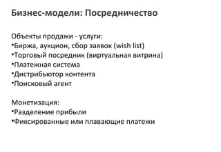Бизнес-модели: Посредничество

Объекты продажи - услуги:
•Биржа, аукцион, cбор заявок (wish list)
•Торговый посредник (виртуальная витрина)
•Платежная система
•Дистрибьютор контента
•Поисковый агент

Монетизация:
•Разделение прибыли
•Фиксированные или плавающие платежи
 