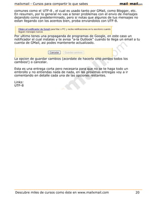 mailxmail - Cursos para compartir lo que sabes

comunes como el UTF-8 , el cual es usado tanto por GMail, como Blogger, etc.
En resumen, por lo general no vas a tener problemas con el envio de mensajes
dejandolo como predeterminado, pero si notas que algunos de tus mensajes no
estan llegando con los acentos bien, proba enviandolos con UTF-8.



Por ultimo tenes una propaganda de programas de Google, en este caso un
notificador el cual instalas y te avisa "a-la Outlook" cuando te llega un email a tu
cuenta de GMail, asi podes mantenerte actualizado.




La opcion de guardar cambios (acordate de hacerlo sino perdes todos los
cambios!) o cancelar.

Esta es una entrega corta pero necesaria para que no se te haga todo un
embrollo y no entiendas nada de nada, en las proximas entregas voy a ir
comentando en detalle cada una de las opciones restantes.

Links:
UTF-8




Descubre miles de cursos como éste en www.mailxmail.com                          20
 