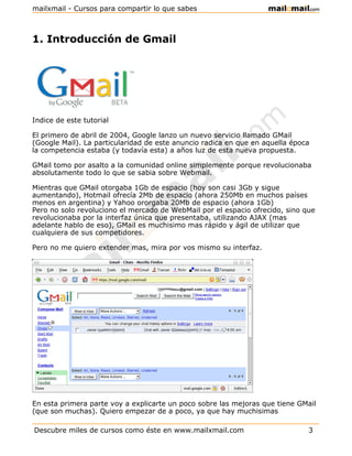 mailxmail - Cursos para compartir lo que sabes



1. Introducción de Gmail




Indice de este tutorial

El primero de abril de 2004, Google lanzo un nuevo servicio llamado GMail
(Google Mail). La particularidad de este anuncio radica en que en aquella época
la competencia estaba (y todavía esta) a años luz de esta nueva propuesta.

GMail tomo por asalto a la comunidad online simplemente porque revolucionaba
absolutamente todo lo que se sabia sobre Webmail.

Mientras que GMail otorgaba 1Gb de espacio (hoy son casi 3Gb y sigue
aumentando), Hotmail ofrecía 2Mb de espacio (ahora 250Mb en muchos países
menos en argentina) y Yahoo ororgaba 20Mb de espacio (ahora 1Gb)
Pero no solo revoluciono el mercado de WebMail por el espacio ofrecido, sino que
revolucionaba por la interfaz única que presentaba, utilizando AJAX (mas
adelante hablo de eso), GMail es muchisimo mas rápido y ágil de utilizar que
cualquiera de sus competidores.

Pero no me quiero extender mas, mira por vos mismo su interfaz.




En esta primera parte voy a explicarte un poco sobre las mejoras que tiene GMail
(que son muchas). Quiero empezar de a poco, ya que hay muchisimas

Descubre miles de cursos como éste en www.mailxmail.com                       3
 