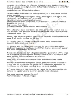 mailxmail - Cursos para compartir lo que sabes

pensarlos como si fueran una búsqueda de Google, o sea, si queres buscar un
email que sea de pepito@gmail.com o de fulanito@gmail.com, en el campo "de:"
tendrías que escribir
pepito@gmail.com OR fulanito@gmail.com.

De: este campo busca dentro del email (y nombre) de la persona que envió un
correo, ejemplos:
si escribís | filtra por juancito@gmail.com | juancito@gmail.com @gmail.com |
pepe@gmail.com,google@gmail.com gmail |
jigmail@hotmail.com,pepe@gmail.com .com |
pepe@yahoo.com.ar,ale.com@yahoo.co.uk "Juan José" | Cualquier email que
venga de una persona
| con nombre Juan o José
juancho@gmail.com | Filtra todos los email salientes ;)

Para: este campo busca en el destino del email, por ejemplo un email para una
lista de correo, o un email que envias vos para alguien, las propiedades son las
mismas que las de " De:"

Asunto: Todo texto que aparezca en el titulo de los email, también podes buscar
como GMail, con las comillas, los OR, etc.

Contiene las palabras: Esto es lo mas interesante, podes buscar todo el
contenido de los email para filtrarlo.

No contiene: Con esto podes hacer que los email que no contengan alguna
palabra clave, pasen, es igual que poner NOT en el campo anterior solo que con
esto podes tener todo mas organizado.

Tienes archivos adjuntos: Con esto podes especificar que el email a filtrar tenga
necesariamente archivos adjuntos. Es bueno destacar que si no chequeas esto,
van a aparecer tanto archivos con o sin adjuntos.

Te recuerdo de nuevo que los campos vacíos no son tomados en cuenta.

Mientras vas definiendo las reglas de filtrado, podes realizar una búsqueda de
prueba para ver si los emails que querías filtrar están siendo procesados e ir
modificando tus criterios de acuerdo a lo que ves como resultado.

Al finalizar presiona en Paso Siguiente >> y vas a ver una nueva pantalla, ojo,
siempre vas a poder volver a la primera pantalla desde esta nueva.

Que puedo hacer con los email filtrados?
Muchisimas cosas! Fijate esta imagen.




Descubre miles de cursos como éste en www.mailxmail.com                          30
 