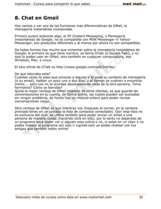 mailxmail - Cursos para compartir lo que sabes



8. Chat en Gmail
Hoy vamos a ver una de las funciones mas diferenciativas de GMail, la
mensajería instantánea incorporada.

Primero quiero aclararte algo, el IM (Instant Messaging, o Mensajería
Instantánea) de Google, no es compatible con MSN Messenger ni Yahoo!
Messenger, son productos diferentes y al menos por ahora no son compatibles.

De todas formas hay mucho que comentar sobre la mensajería instantánea de
Google, lo primero es que tiene nombre, se llama GTalk (o Google Talk), y no
solo lo podes usar en GMail, sino también en cualquier computadora, sea
Windows, Mac, o Linux.

El sitio oficial de GTalk es http://www.google.com/talk/intl/es/,

De que laburaba esta?
Cuantas veces te paso que conoces a alguien y te pasa su contacto de mensajería
(o su email), hablan un poco uno o dos días, y al tiempo se vuelven a encontrar
online.... pero vos no te acordas absolutamente nada de la otra persona, Tenia
hermanos? Como se llamaba?
Quizá la mejor ventaja de GMail respecto de otros clientes, es que guarda las
conversaciones en tu cuenta, de forma online, las cuales pueden ser buscadas
sin ningún problema, de hecho hay un modulo entero para poder revisar
conversaciones viejas.

Otra ventaja de GMail es que mientras vos chequeas el correo, en la ventana
principal tenes en un costado la lista de contactos conectados. Ojo! esta lista no
es exclusiva del chat, se utiliza también para poder enviar un email a una
persona de manera rápida (haciendo click en ella), por lo tanto no dependes de
un programa para poder ver si alguien esta online o no, si estas en un ciber y no
podes instalar el programa con solo ir a gmail.com ya podes chatear con tus
amigos que también estén online!




Descubre miles de cursos como éste en www.mailxmail.com                        35
 