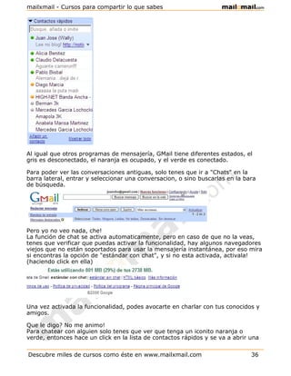 mailxmail - Cursos para compartir lo que sabes




Al igual que otros programas de mensajería, GMail tiene diferentes estados, el
gris es desconectado, el naranja es ocupado, y el verde es conectado.

Para poder ver las conversaciones antiguas, solo tenes que ir a "Chats" en la
barra lateral, entrar y seleccionar una conversacion, o sino buscarlas en la bara
de búsqueda.




Pero yo no veo nada, che!
La función de chat se activa automaticamente, pero en caso de que no la veas,
tenes que verificar que puedas activar la funcionalidad, hay algunos navegadores
viejos que no están soportados para usar la mensajería instantánea, por eso mira
si encontras la opción de "estándar con chat", y si no esta activada, activala!
(haciendo click en ella)




Una vez activada la funcionalidad, podes avocarte en charlar con tus conocidos y
amigos.

Que le digo? No me animo!
Para chatear con alguien solo tenes que ver que tenga un iconito naranja o
verde, entonces hace un click en la lista de contactos rápidos y se va a abrir una


Descubre miles de cursos como éste en www.mailxmail.com                        36
 