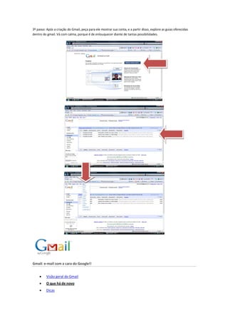 3º passo: Após a criação do Gmail, peça para ele mostrar sua conta, e a partir disso, explore as guias oferecidas
dentro do gmail. Vá com calma, porque é de enlouquecer diante de tantas possibilidades.
Gmail: e-mail com a cara do Google!!
 Visão geral do Gmail
 O que há de novo
 Dicas
 