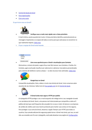  Central de Ajuda do Gmail
 Para organizações
 Criar uma conta
O que há de novo no Gmail?
 Verifique seus e-mails mais rápido com a Caixa prioritária
E-mail é ótimo, exceto quando tem muito. A Caixa prioritária identifica automaticamente as
mensagens importantes e as separa de todas as outras para que você possa se concentrar no
que realmente importa. Saiba mais
 O que a equipe do Gmail anda fazendo
 Uma nova aparência para o Gmail e atualizações para Contatos
Diminuímos o número de pixels e agora ficou mais fácil acessar seus Contatos e Tarefas. Em
Contatos, agora você pode classificar por sobrenome e adicionar marcadores personalizados
para números de telefone e outros campos — os dois recursos mais solicitados. Saiba mais
 Google Buzz no Gmail
Compartilhe atualizações, fotos, vídeos e muito mais direito do Gmail. Inicie conversas sobre
assuntos do seu interesse. Saiba mais em buzz.google.com ou na Central de Ajuda.
 O Gmail ainda mais seguro: HTTPS por padrão
A criptografia HTTPS protege o seu e-mail enquanto ele trafega entre o seu navegador da web
e os servidores do Gmail. Assim, uma pessoa mal-intencionada que compartilha a rede wi-fi
pública do local que você frequenta não vai poder ler os seus e-mails. Os bancos e as empresas
de cartões de crédito usam esse mesmo protocolo para manter suas contas on-line seguras.
Para proteger a sua conta do Gmail, ativamos a opção 'Sempre usar HTTPS' para todos os
usuários. Essa camada adicional de segurança pode tornar o Gmail mais lento, por isso, se você
não usa conexões sem fio sem criptografia, você pode desativar essa opção em Configurações
 