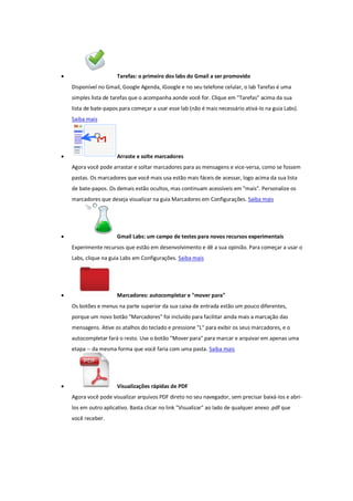  Tarefas: o primeiro dos labs do Gmail a ser promovido
Disponível no Gmail, Google Agenda, iGoogle e no seu telefone celular, o lab Tarefas é uma
simples lista de tarefas que o acompanha aonde você for. Clique em "Tarefas" acima da sua
lista de bate-papos para começar a usar esse lab (não é mais necessário ativá-lo na guia Labs).
Saiba mais
 Arraste e solte marcadores
Agora você pode arrastar e soltar marcadores para as mensagens e vice-versa, como se fossem
pastas. Os marcadores que você mais usa estão mais fáceis de acessar, logo acima da sua lista
de bate-papos. Os demais estão ocultos, mas continuam acessíveis em "mais". Personalize os
marcadores que deseja visualizar na guia Marcadores em Configurações. Saiba mais
 Gmail Labs: um campo de testes para novos recursos experimentais
Experimente recursos que estão em desenvolvimento e dê a sua opinião. Para começar a usar o
Labs, clique na guia Labs em Configurações. Saiba mais
 Marcadores: autocompletar e "mover para"
Os botões e menus na parte superior da sua caixa de entrada estão um pouco diferentes,
porque um novo botão "Marcadores" foi incluído para facilitar ainda mais a marcação das
mensagens. Ative os atalhos do teclado e pressione "L" para exibir os seus marcadores, e o
autocompletar fará o resto. Use o botão "Mover para" para marcar e arquivar em apenas uma
etapa -- da mesma forma que você faria com uma pasta. Saiba mais
 Visualizações rápidas de PDF
Agora você pode visualizar arquivos PDF direto no seu navegador, sem precisar baixá-los e abri-
los em outro aplicativo. Basta clicar no link "Visualizar" ao lado de qualquer anexo .pdf que
você receber.
 
