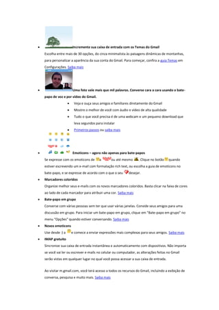  Incremente sua caixa de entrada com os Temas do Gmail
Escolha entre mais de 30 opções, do cinza minimalista às paisagens dinâmicas de montanhas,
para personalizar a aparência da sua conta do Gmail. Para começar, confira a guia Temas em
Configurações. Saiba mais
 Uma foto vale mais que mil palavras. Converse cara a cara usando o bate-
papo de voz e por vídeo do Gmail.
 Veja e ouça seus amigos e familiares diretamente do Gmail
 Mostre o melhor de você com áudio e vídeo de alta qualidade
 Tudo o que você precisa é de uma webcam e um pequeno download que
leva segundos para instalar
 Primeiros passos ou saiba mais
 Emoticons – agora não apenas para bate-papos
Se expresse com os emoticons de a ou até mesmo . Clique no botão quando
estiver escrevendo um e-mail com formatação rich text, ou escolha a guia de emoticons no
bate-papo, e se expresse de acordo com o que o seu desejar.
 Marcadores coloridos
Organize melhor seus e-mails com os novos marcadores coloridos. Basta clicar na faixa de cores
ao lado de cada marcador para atribuir uma cor. Saiba mais
 Bate-papo em grupo
Converse com várias pessoas sem ter que usar várias janelas. Convide seus amigos para uma
discussão em grupo. Para iniciar um bate-papo em grupo, clique em "Bate-papo em grupo" no
menu "Opções" quando estiver conversando. Saiba mais
 Novos emoticons
Use desde :) a e comece a enviar expressões mais complexas para seus amigos. Saiba mais
 IMAP gratuito
Sincronize sua caixa de entrada instantânea e automaticamente com dispositivos. Não importa
se você vai ler ou escrever e-mails no celular ou computador, as alterações feitas no Gmail
serão vistas em qualquer lugar no qual você possa acessar a sua caixa de entrada.
Ao visitar m.gmail.com, você terá acesso a todos os recursos do Gmail, incluindo a exibição de
conversa, pesquisa e muito mais. Saiba mais
 