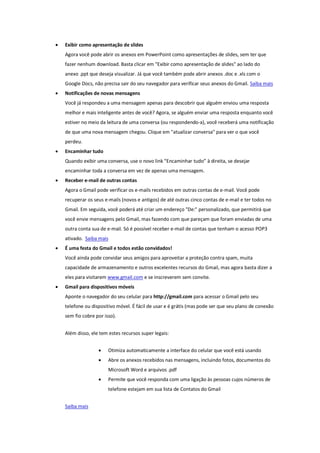  Exibir como apresentação de slides
Agora você pode abrir os anexos em PowerPoint como apresentações de slides, sem ter que
fazer nenhum download. Basta clicar em "Exibir como apresentação de slides" ao lado do
anexo .ppt que deseja visualizar. Já que você também pode abrir anexos .doc e .xls com o
Google Docs, não precisa sair do seu navegador para verificar seus anexos do Gmail. Saiba mais
 Notificações de novas mensagens
Você já respondeu a uma mensagem apenas para descobrir que alguém enviou uma resposta
melhor e mais inteligente antes de você? Agora, se alguém enviar uma resposta enquanto você
estiver no meio da leitura de uma conversa (ou respondendo-a), você receberá uma notificação
de que uma nova mensagem chegou. Clique em "atualizar conversa" para ver o que você
perdeu.
 Encaminhar tudo
Quando exibir uma conversa, use o novo link “Encaminhar tudo” à direita, se desejar
encaminhar toda a conversa em vez de apenas uma mensagem.
 Receber e-mail de outras contas
Agora o Gmail pode verificar os e-mails recebidos em outras contas de e-mail. Você pode
recuperar os seus e-mails (novos e antigos) de até outras cinco contas de e-mail e ter todos no
Gmail. Em seguida, você poderá até criar um endereço "De:" personalizado, que permitirá que
você envie mensagens pelo Gmail, mas fazendo com que pareçam que foram enviadas de uma
outra conta sua de e-mail. Só é possível receber e-mail de contas que tenham o acesso POP3
ativado. Saiba mais
 É uma festa do Gmail e todos estão convidados!
Você ainda pode convidar seus amigos para aproveitar a proteção contra spam, muita
capacidade de armazenamento e outros excelentes recursos do Gmail, mas agora basta dizer a
eles para visitarem www.gmail.com e se inscreverem sem convite.
 Gmail para dispositivos móveis
Aponte o navegador do seu celular para http://gmail.com para acessar o Gmail pelo seu
telefone ou dispositivo móvel. É fácil de usar e é grátis (mas pode ser que seu plano de conexão
sem fio cobre por isso).
Além disso, ele tem estes recursos super legais:
 Otimiza automaticamente a interface do celular que você está usando
 Abre os anexos recebidos nas mensagens, incluindo fotos, documentos do
Microsoft Word e arquivos .pdf
 Permite que você responda com uma ligação às pessoas cujos números de
telefone estejam em sua lista de Contatos do Gmail
Saiba mais
 