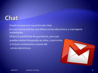 ChatGmail incorpora la nueva función chat.En una misma interfaz nos ofrece correo electrónico y mensajería instantánea.Ofrece la posibilidad de guardarlos, para que        puedas realizar búsquedas en ellos, imprimirlos        o incluso contestarlos a través del         correo electrónico.15/03/2011Jonathan y Enrique9