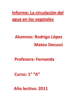 Informe: La circulación del
agua en los vegetales


 Alumnos: Rodrigo López
           Mateo Decuzzi


 Profesora: Fernanda


 Curso: 1° “A”


Año lectivo: 2011
 